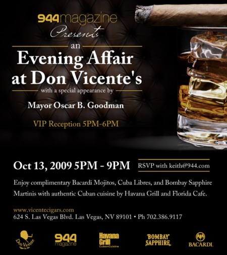 944 Magazine Presents an Evening Affair at Don VicenteÆs with special guest appearance by Las Vegas Mayor Oscar Goodman. Date: October 13, 2009 Time: 5PM û 9PM (MayorÆs appearance from 5PM û 6 PM) Enjoy complimentary Bacardi Mojitos, Cuba Libres, and Bombay Sapphire Martinis with authentic cuisine by Havana Grill and Florida Cafe. (Cigar purchase appreciated but not required. Buy one for a friend)! Don Vicente Cigar Company û 624 S. Las Vegas Blvd. û Las Vegas, NV 89101 û 702-386-9117 Event open to the public. MUST RSVP keith@944.com